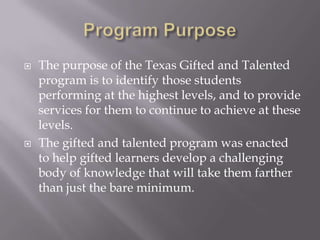 Program PurposeThe purpose of the Texas Gifted and Talented program is to identify those students performing at the highest levels, and to provide services for them to continue to achieve at these levels.The gifted and talented program was enacted to help gifted learners develop a challenging body of knowledge that will take them farther than just the bare minimum.  