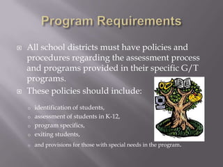 Program RequirementsAll school districts must have policies and procedures regarding the assessment process and programs provided in their specific G/T programs.  These policies should include: identification of students, 