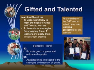 Gifted and Talented
Standards Tracker
S2:
• Promote good progress and
outcomes by pupils.
S5:
• Adapt teaching to respond to the
strengths and needs of all pupils.
Learning Objectives
• To understand how to
meet the needs of Gifted
and Talented learners
• To learn about strategies
for engaging G and T
learners and apply them
to classroom practice
As a member of
the G&T cohort,
write in your own
learning
outcomes for this
session!
 