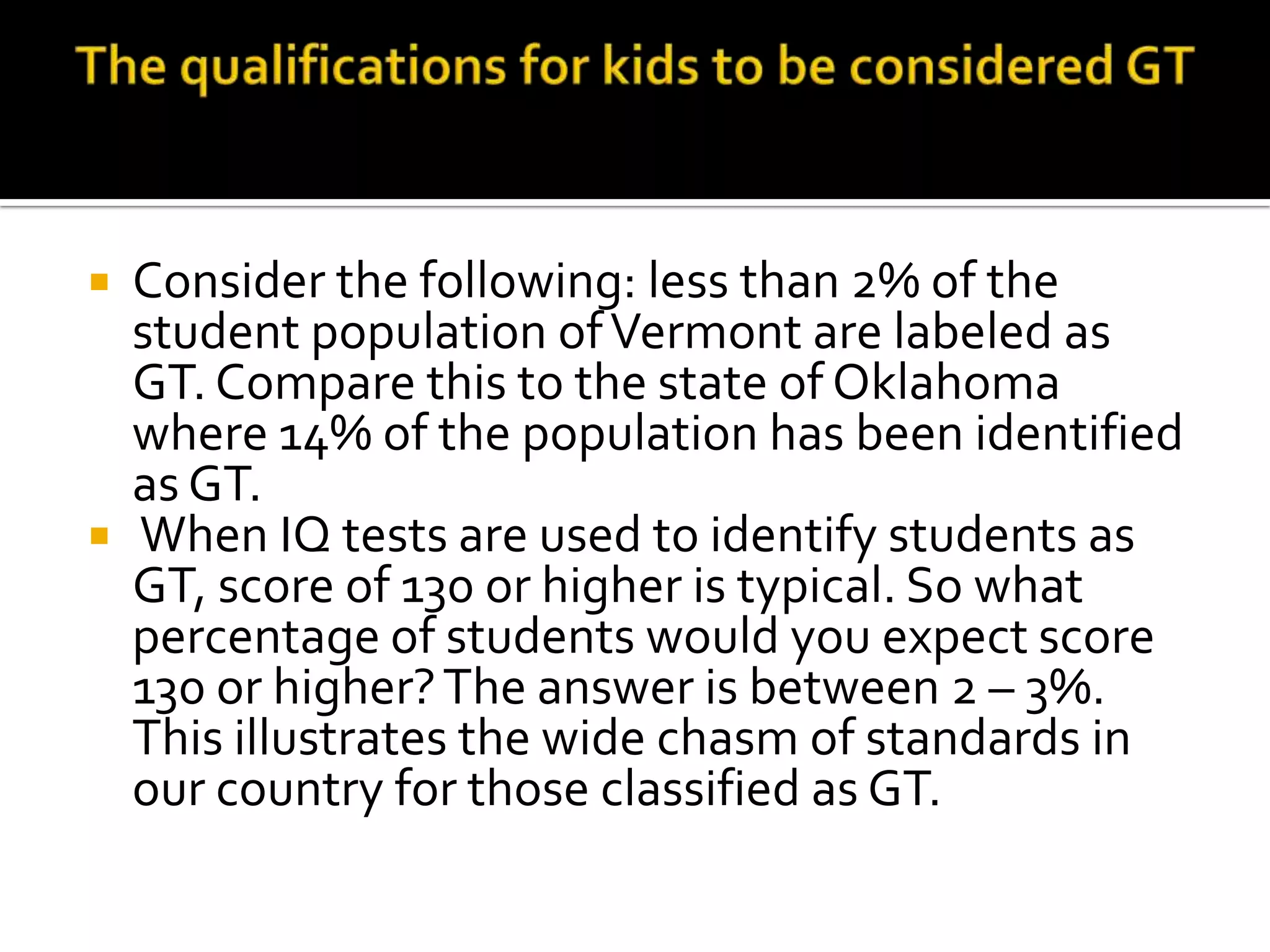 The qualifications for kids to be considered GTConsider the following: less than 2% of the student population of Vermont are labeled as GT. Compare this to the state of Oklahoma where 14% of the population has been identified as GT.When IQ tests are used to identify students as GT, score of 130 or higher is typical. So what percentage of students would you expect score 130 or higher? The answer is between 2 – 3%.  This illustrates the wide chasm of standards in our country for those classified as GT. 
