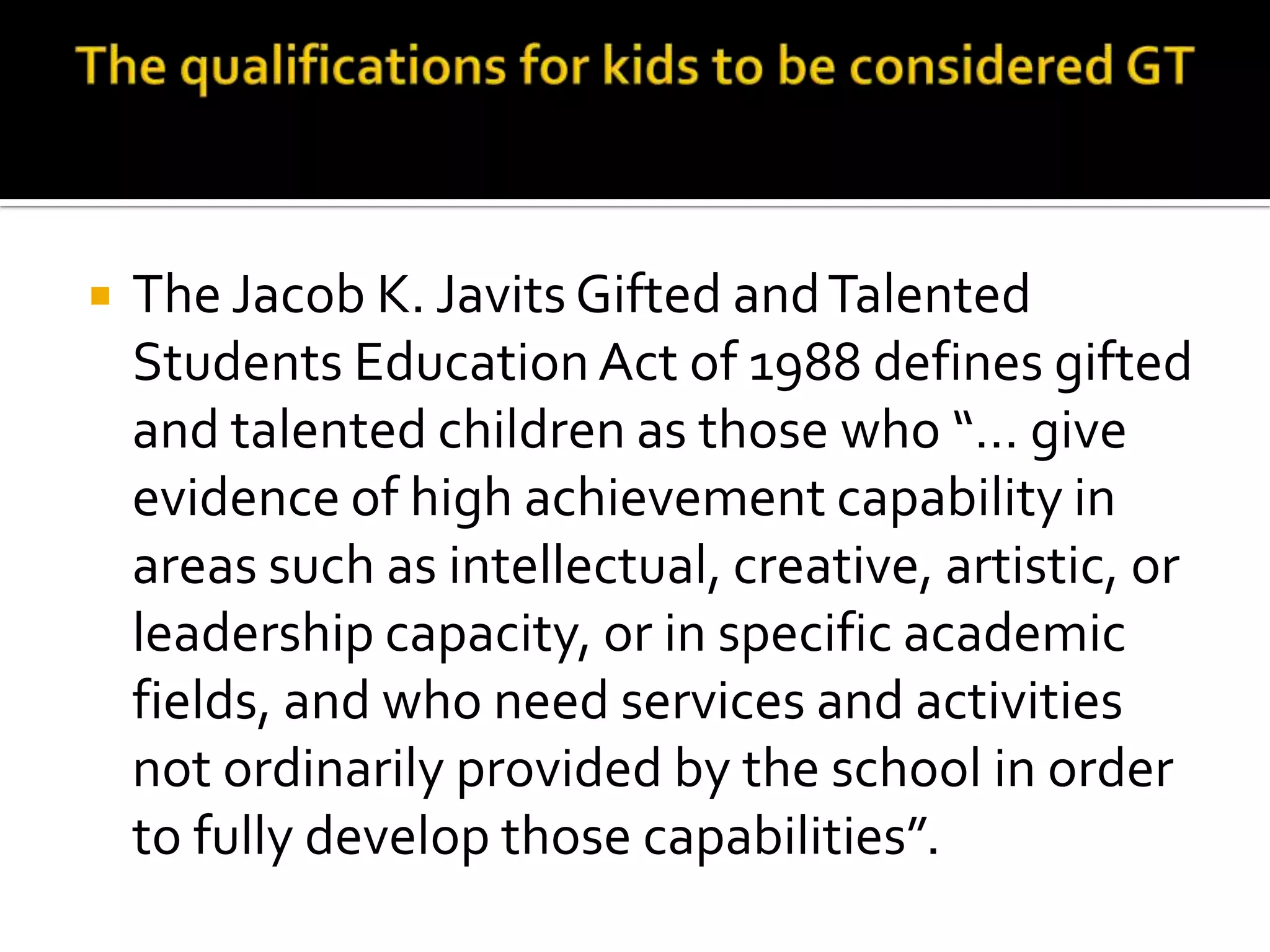 The qualifications for kids to be considered GTThe Jacob K. Javits Gifted and Talented Students Education Act of 1988 defines gifted and talented children as those who “… give evidence of high achievement capability in areas such as intellectual, creative, artistic, or leadership capacity, or in specific academic fields, and who need services and activities not ordinarily provided by the school in order to fully develop those capabilities”. 