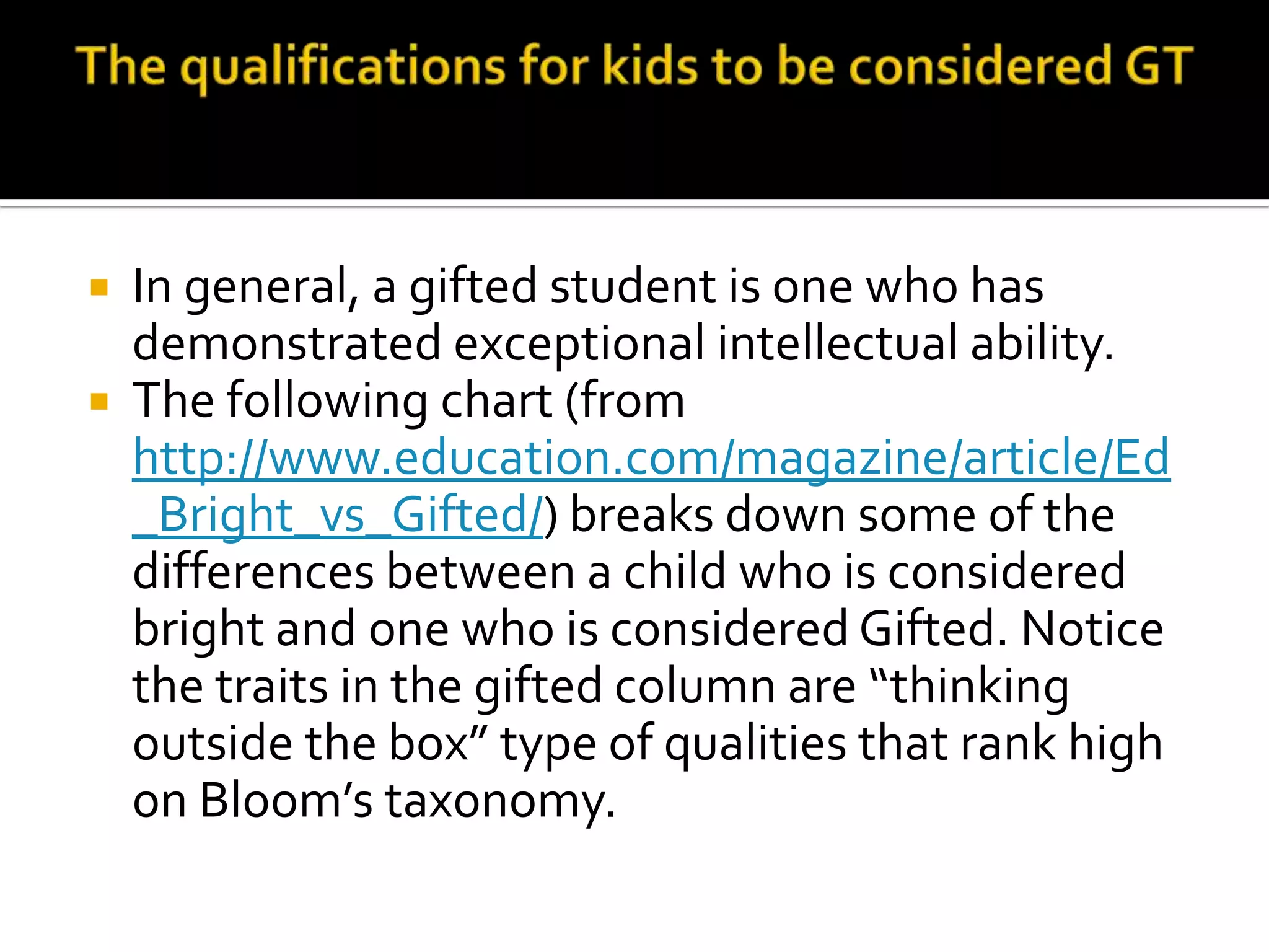 The qualifications for kids to be considered GTIn general, a gifted student is one who has demonstrated exceptional intellectual ability. The following chart (from http://www.education.com/magazine/article/Ed_Bright_vs_Gifted/) breaks down some of the differences between a child who is considered bright and one who is considered Gifted. Notice the traits in the gifted column are “thinking outside the box” type of qualities that rank high on Bloom’s taxonomy. 