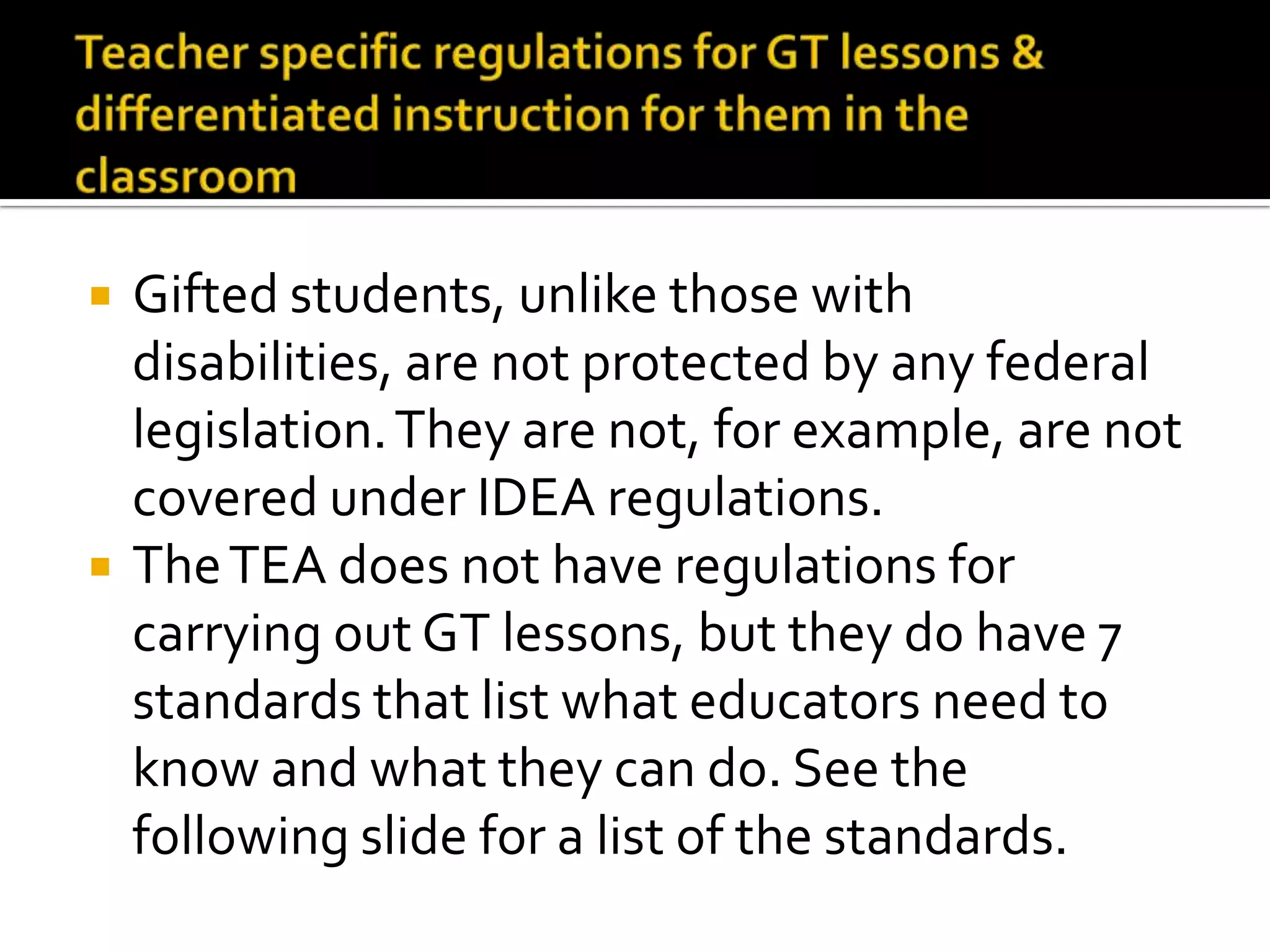 Teacher specific regulations for GT lessons &differentiated instruction for them in the classroomGifted students, unlike those with disabilities, are not protected by any federal legislation. They are not, for example, covered under IDEA regulations.The TEA does not have regulations for carrying out GT lessons, but they do have 7 standards that state what educators need to know and what they can do. See the following slide for a list of the standards.