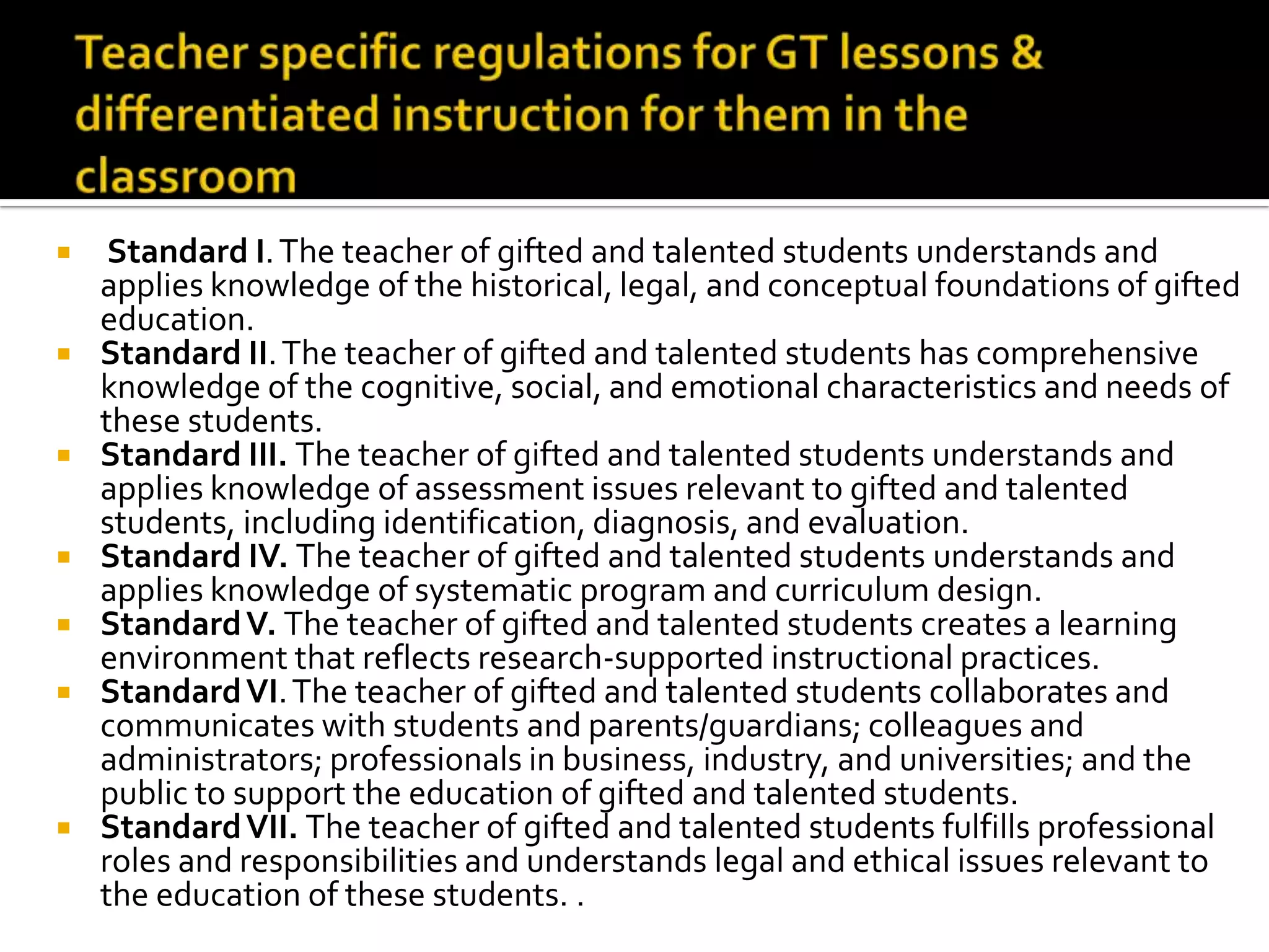 Teacher specific regulations for GT lessons &differentiated instruction for them in the classroomStandard I. The teacher of gifted and talented students understands and applies knowledge of the historical, legal, and conceptual foundations of gifted education. Standard II. The teacher of gifted and talented students has comprehensive knowledge of the cognitive, social, and emotional characteristics and needs of these students. Standard III. The teacher of gifted and talented students understands and applies knowledge of assessment issues relevant to gifted and talented students, including identification, diagnosis, and evaluation. Standard IV. The teacher of gifted and talented students understands and applies knowledge of systematic program and curriculum design. Standard V. The teacher of gifted and talented students creates a learning environment that reflects research-supported instructional practices. Standard VI. The teacher of gifted and talented students collaborates and communicates with students and parents/guardians; colleagues and administrators; professionals in business, industry, and universities; and the public to support the education of gifted and talented students. Standard VII. The teacher of gifted and talented students fulfills professional roles and responsibilities and understands legal and ethical issues relevant to the education of these students. . 