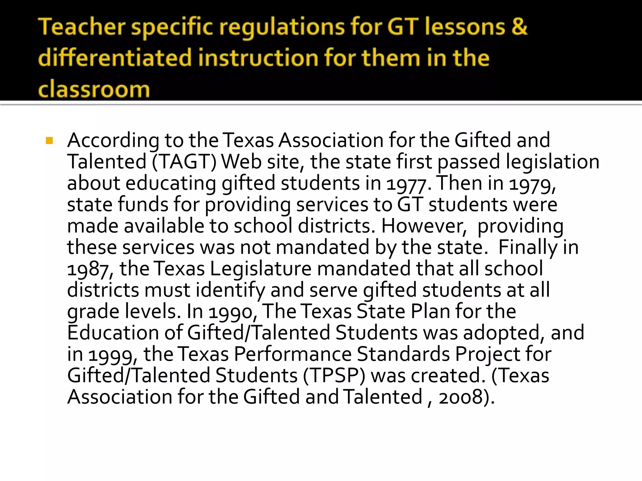 Teacher specific regulations for GT lessons &differentiated instruction for them in the classroomAccording to the Texas Association for the Gifted and Talented (TAGT) Web site, the state first passed legislation about educating gifted students in 1977. Then in 1979, state funds for providing services to GT students were made available to school districts. However,  providing these services was not mandated by the state.  Finally in 1987, the Texas Legislature mandated that all school districts must identify and serve gifted students at all grade levels. In 1990, The Texas State Plan for the Education of Gifted/Talented Students was adopted, and in 1999, the Texas Performance Standards Project for Gifted/Talented Students (TPSP) was created. (Texas Association for the Gifted and Talented , 2008).