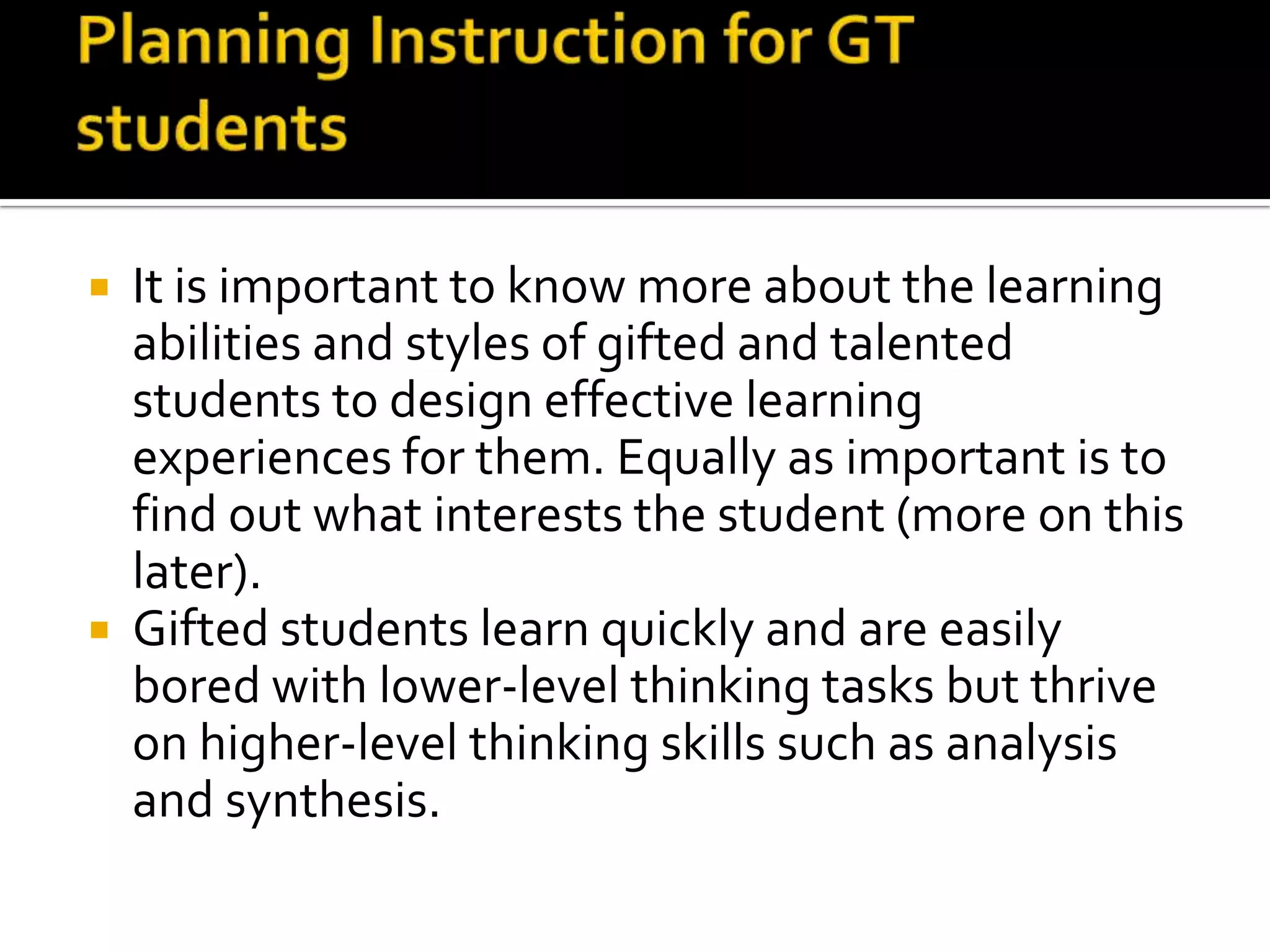 Planning Instruction for GT studentsIt is important to know more about the learning abilities and styles of gifted and talented students to design effective learning experiences for them. Equally as important is to find out what interests the student (more on this later).Gifted students learn quickly but can get easily bored with lower-level thinking tasks. They thrive on higher-level thinking skills such as analysis and synthesis.