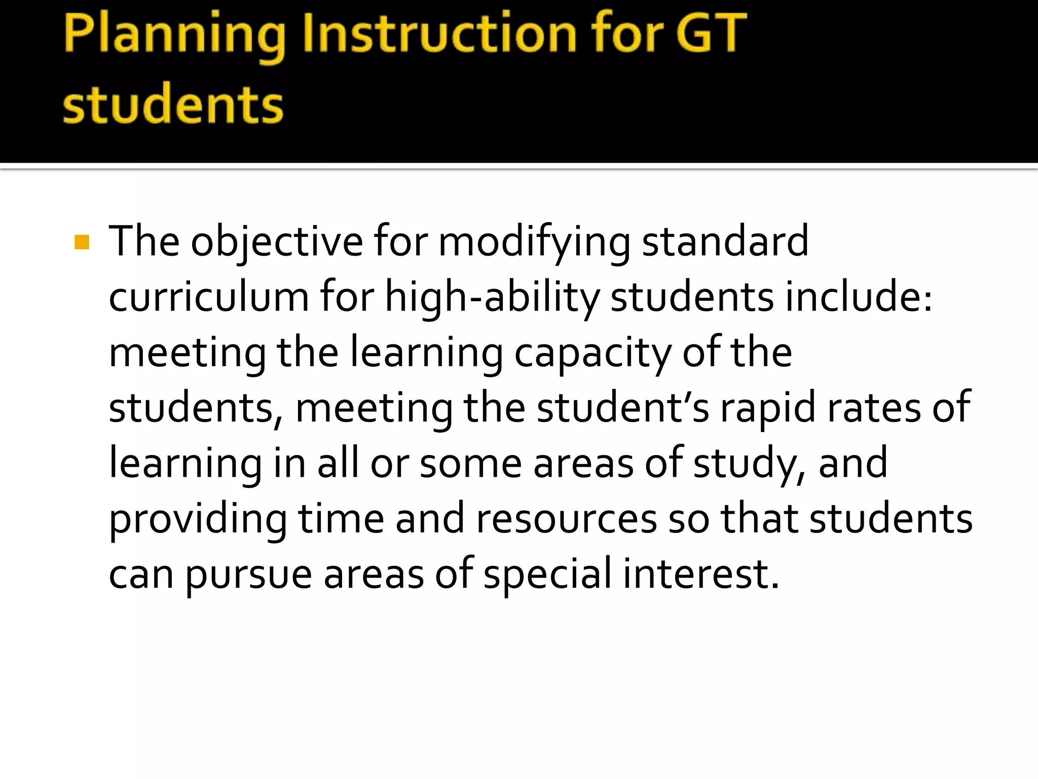 Planning Instruction for GT studentsThe objective for modifying standard curriculum for high-ability students include: meeting the learning capacity of the students, meeting the student’s rapid rates of learning in all or some areas of study, and providing time and resources so that students can pursue areas of special interest. 