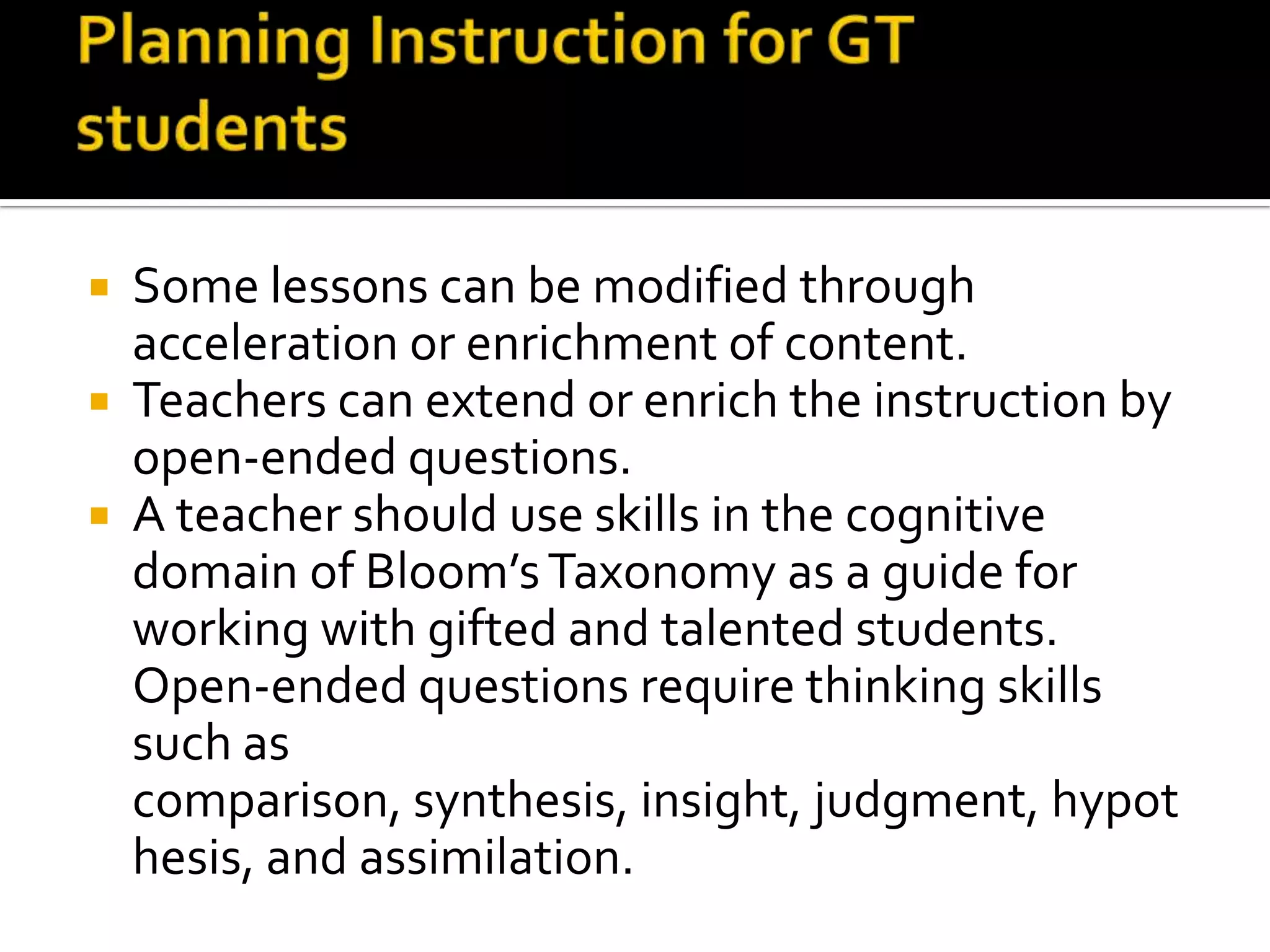 Planning Instruction for GT studentsSome lessons can be modified through acceleration or enrichment of content.Teachers can extend or enrich the instruction by open-ended questions.A teacher should use skills in the cognitive domain of Bloom’s Taxonomy as a guide for working with gifted and talented students. Open-ended questions require thinking skills such as comparison, synthesis, insight, judgment, hypothesis, and assimilation. 
