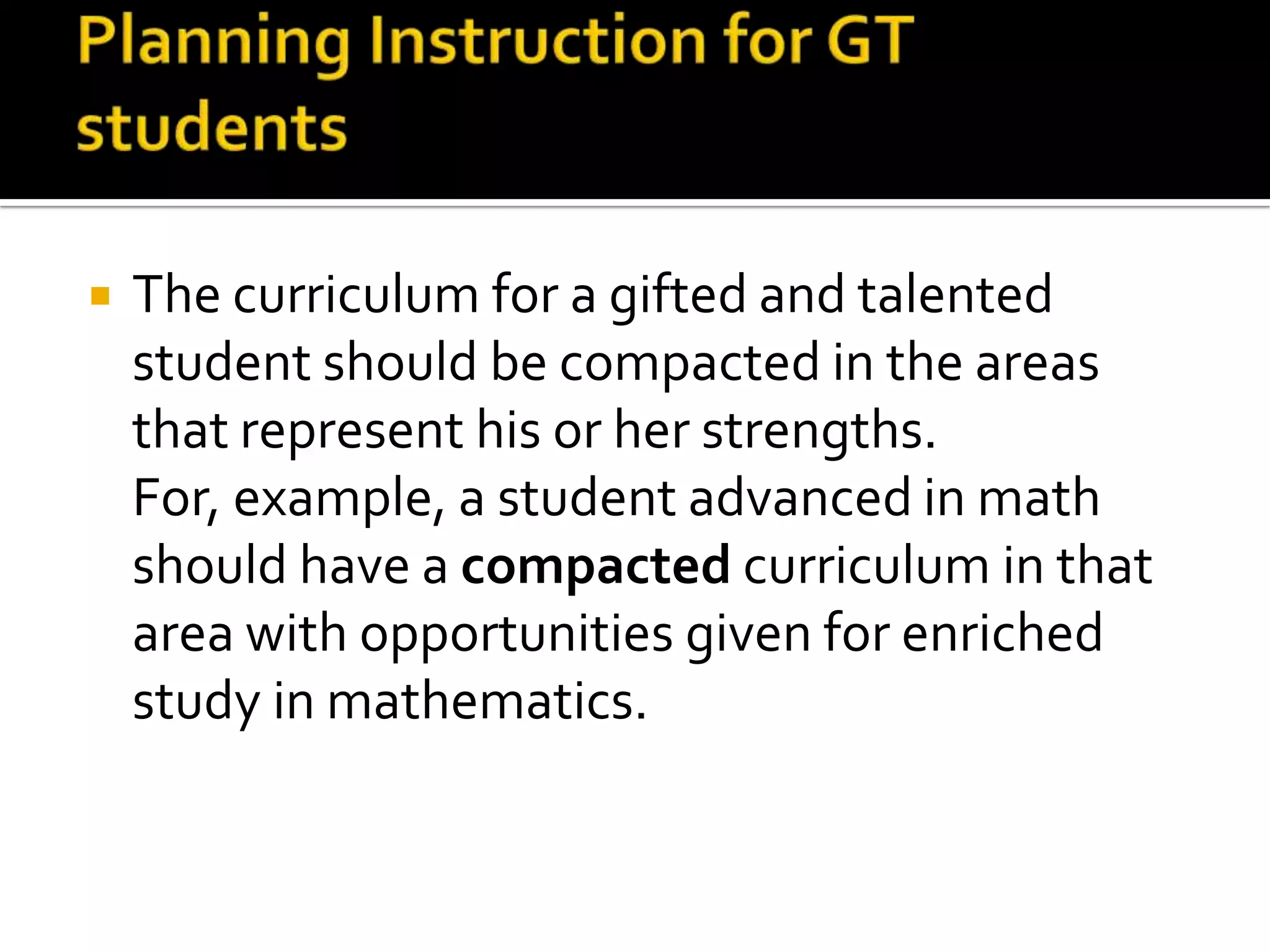 Planning Instruction for GT studentsThe curriculum for a gifted and talented student should be compacted in the areas that represent his or her strengths. For, example, a student advanced in math should have a compacted curriculum in that area with opportunities given for enriched study in mathematics. 