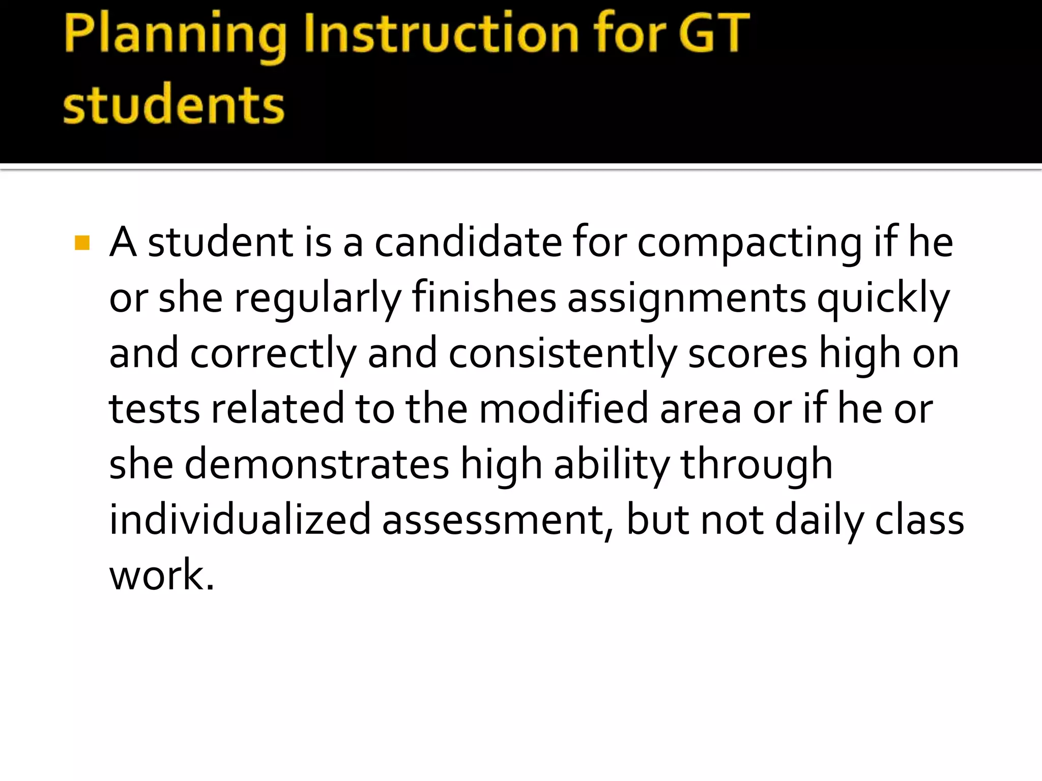 Planning Instruction for GT studentsA student is a candidate for compacting if he or she regularly finishes assignments quickly and correctly and consistently scores high on tests related to the modified area or if he or she demonstrates high ability through individualized assessment, but not daily class work.