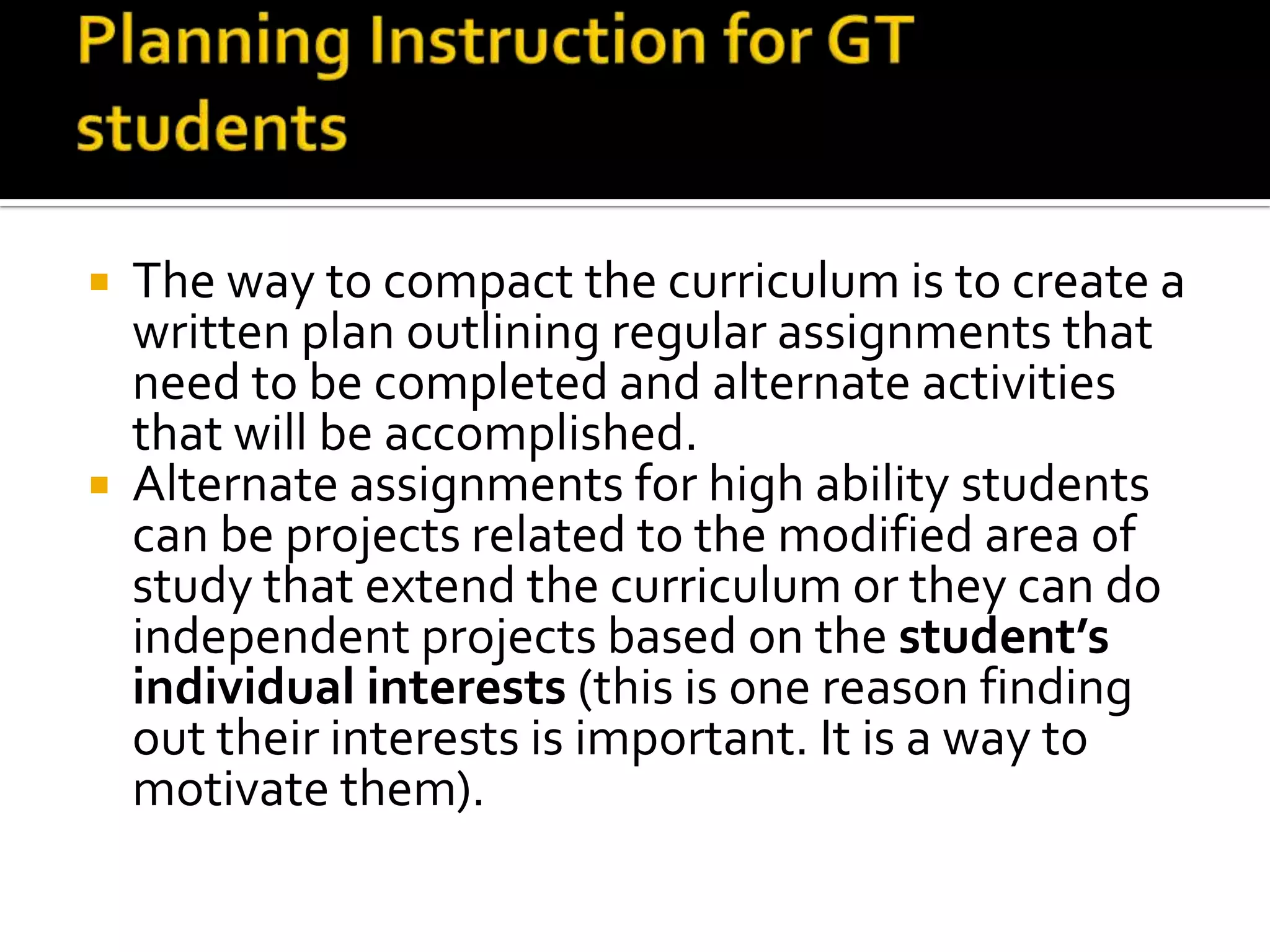 Planning Instruction for GT studentsThe way to compact the curriculum is to create a written plan outlining regular assignments that need to be completed and alternate activities that will be accomplished.Alternate assignments for high ability students can be projects related to the modified area of study that extend the curriculum or they can do independent projects based on the student’s individual interests(this is one reason finding out their interests is important. It is a way to motivate them). 