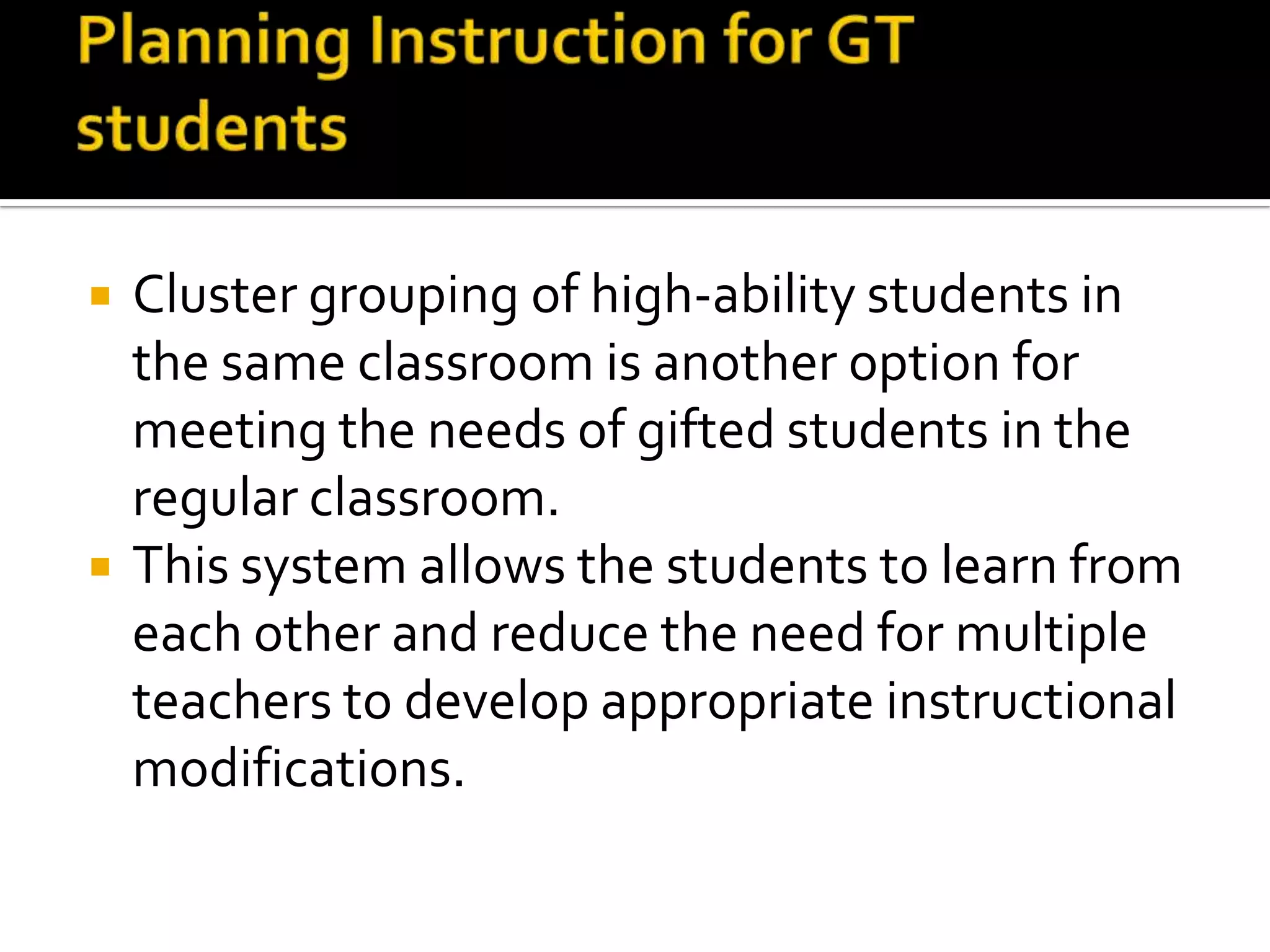 Planning Instruction for GT studentsCluster grouping of high-ability students in the same classroom is another option for meeting the needs of gifted students in the regular classroom.This system allows the students to learn from each other and reduce the need for multiple teachers to develop appropriate instructional modifications. 
