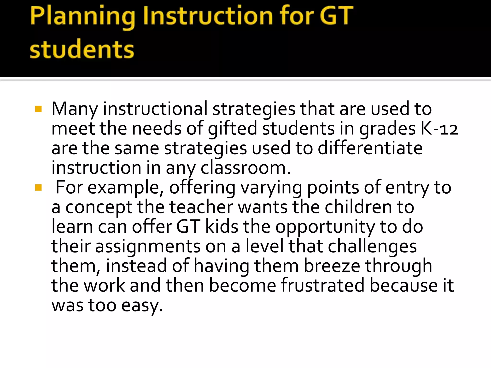 Planning Instruction for GT studentsMany instructional strategies that are used to meet the needs of gifted students in grades K-12 are the same strategies used to differentiate instruction in any classroom.  For example, offering varying points of entry to a concept the teacher wants the children to learn can offer GT kids the opportunity to do their assignments on a level that challenges them, instead of having them breeze through the work and then become frustrated because it was too easy. 