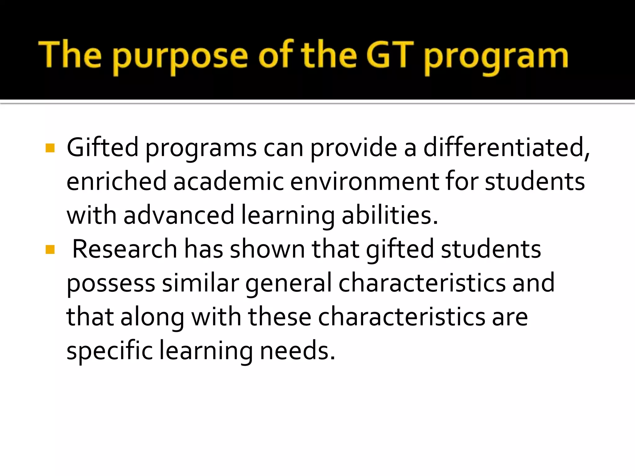 The purpose of the GT programGifted programs can provide a differentiated, enriched academic environment for students with advanced learning abilities. Research has shown that gifted students possess similar general characteristics and that along with these characteristics are specific learning needs. 