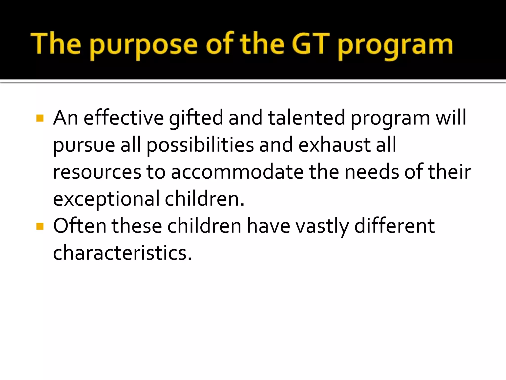 The purpose of the GT programAn effective gifted and talented program will pursue all possibilities and exhaust all resources to accommodate the needs of their exceptional children. Often these children have vastly different characteristics. 