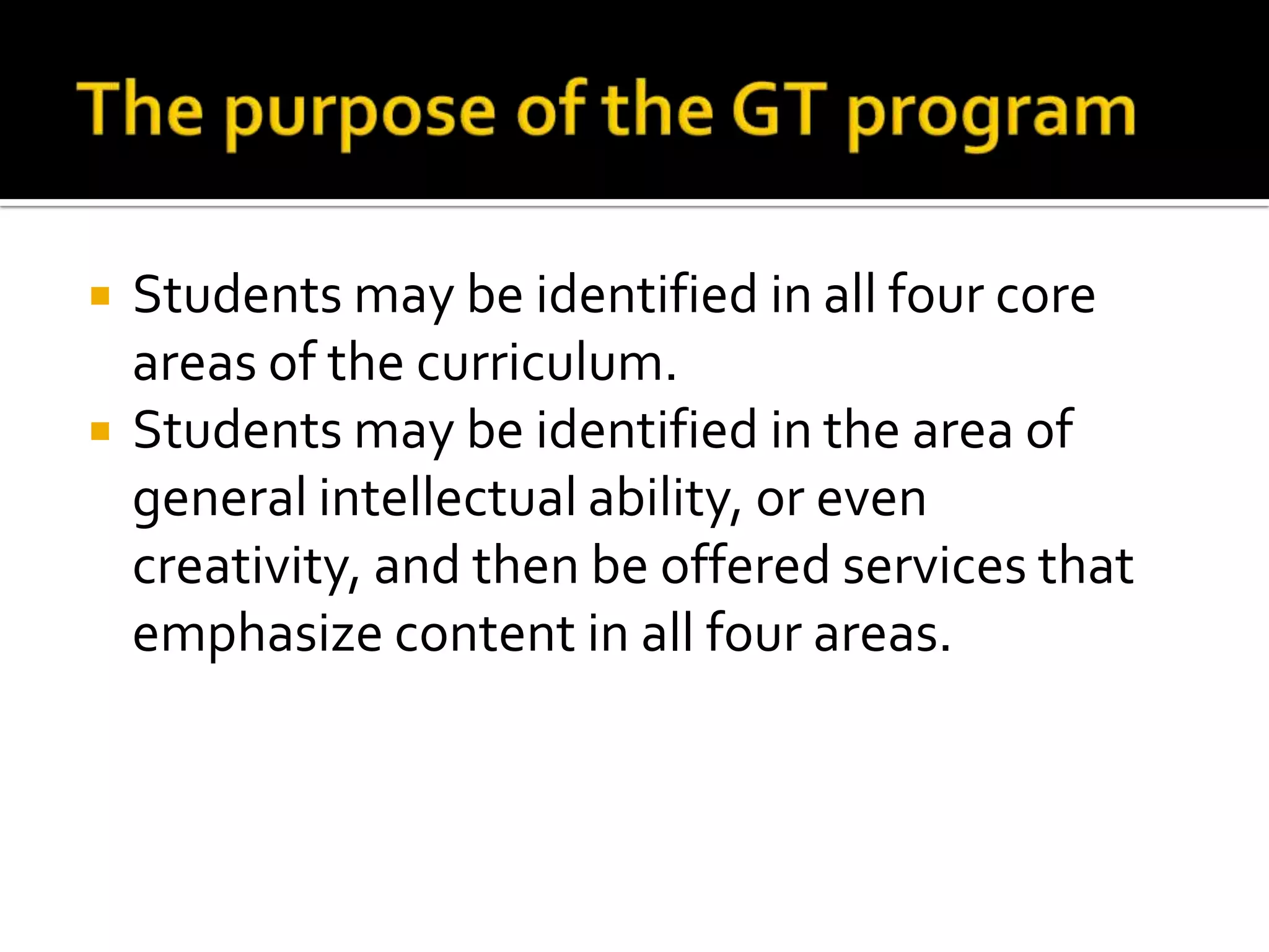 The purpose of the GT programStudents may be identified in all four core areas of the curriculum.Students may be identified in the area of general intellectual ability, or even creativity, and then be offered services that emphasize content in all four areas. 