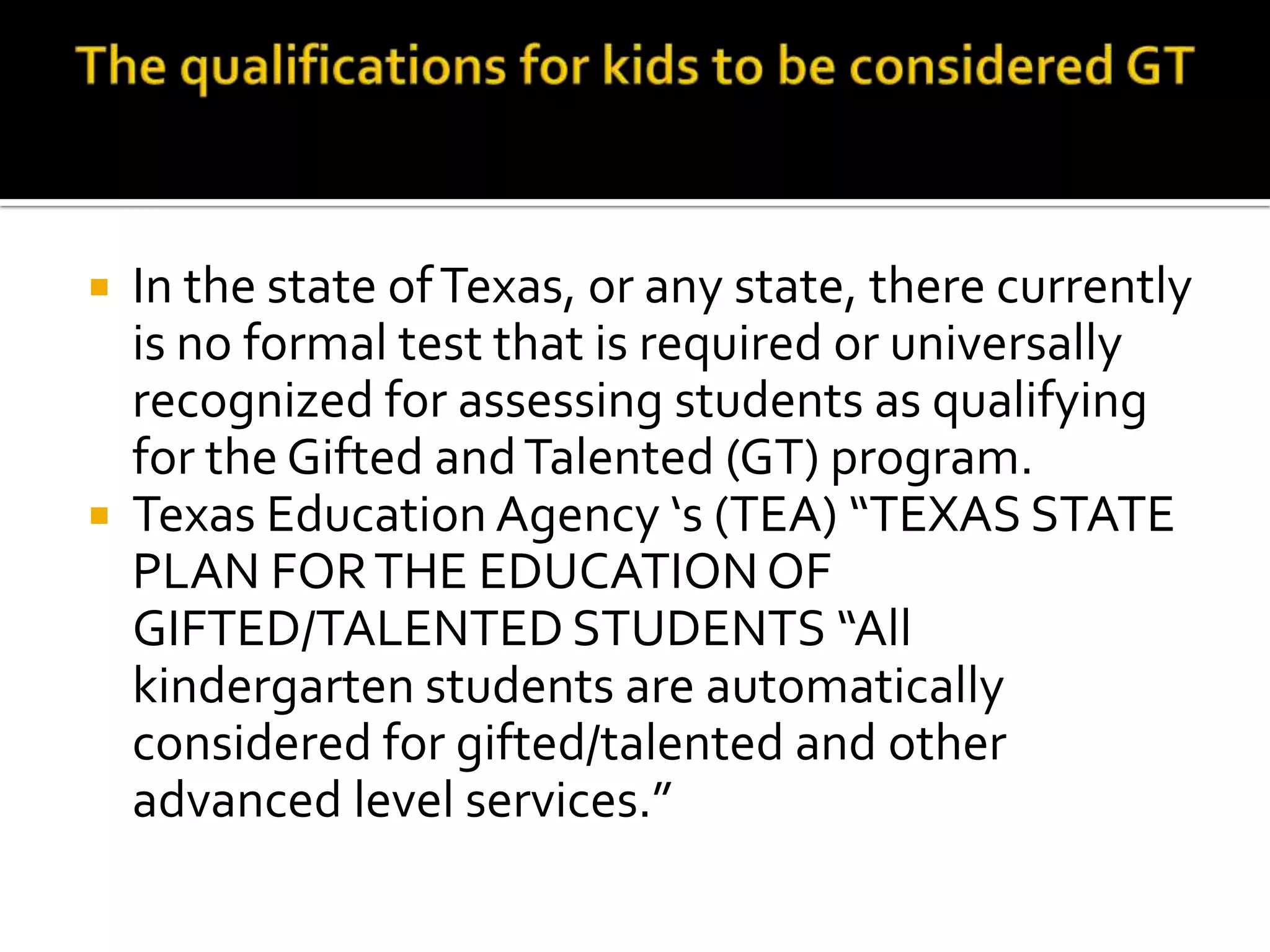The qualifications for kids to be considered GTIn the state of Texas, or any state, there currently is no formal test that is required or universally recognized for assessing students as qualifying for the Gifted and Talented (GT) program. According to the Texas Education Agency ‘s (TEA) TEXAS STATE PLAN FOR THE EDUCATION OF GIFTED/TALENTED STUDENTS “All kindergarten students are automatically considered for gifted/talented and other advanced level services.” 