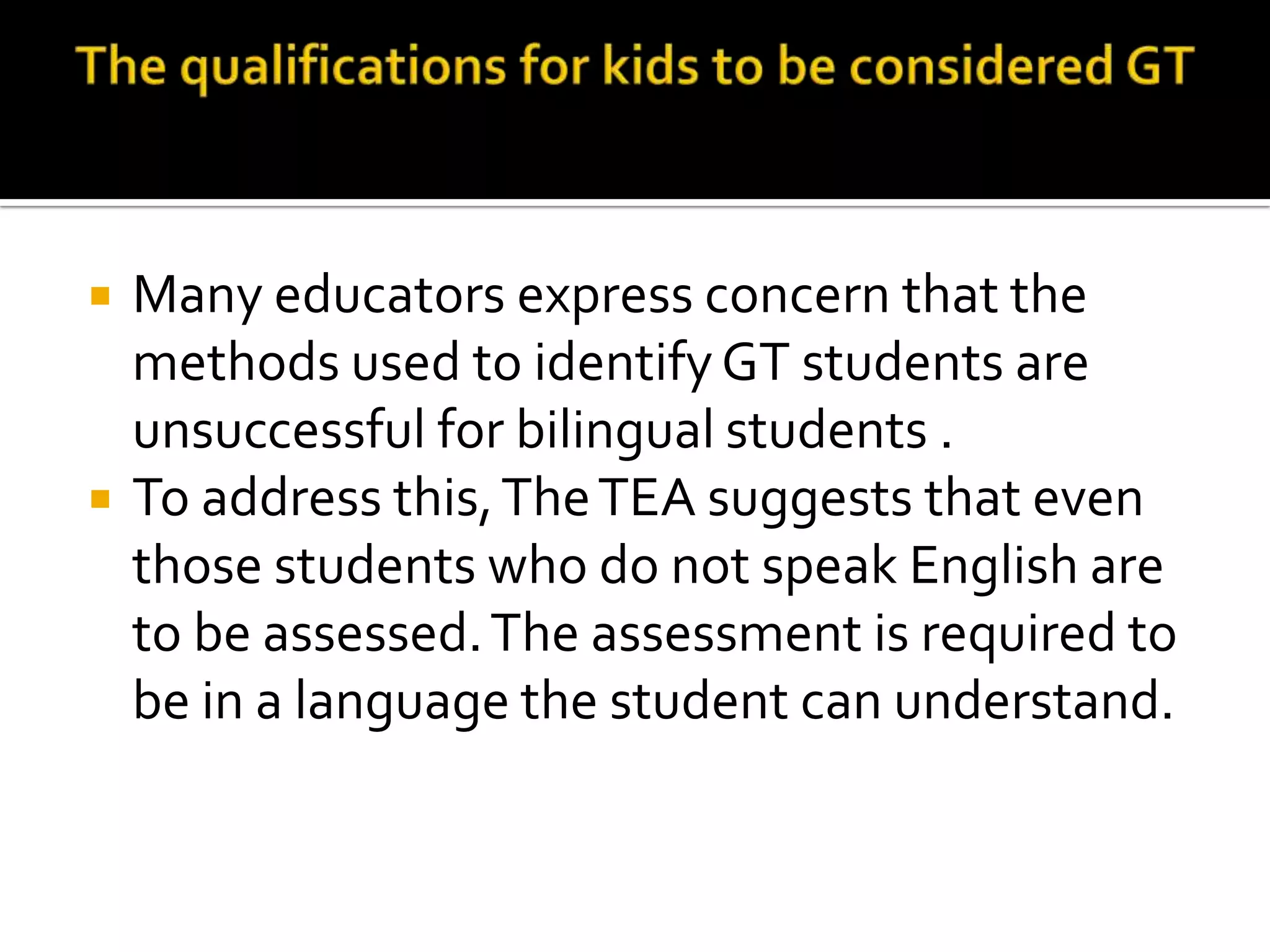 The qualifications for kids to be considered GTMany educators express concern that the methods used to identify GT students are unsuccessful for bilingual students . To address this, The TEA suggests that even those students who do not speak English are to be assessed. The assessment is required to be in a language the student can understand. 