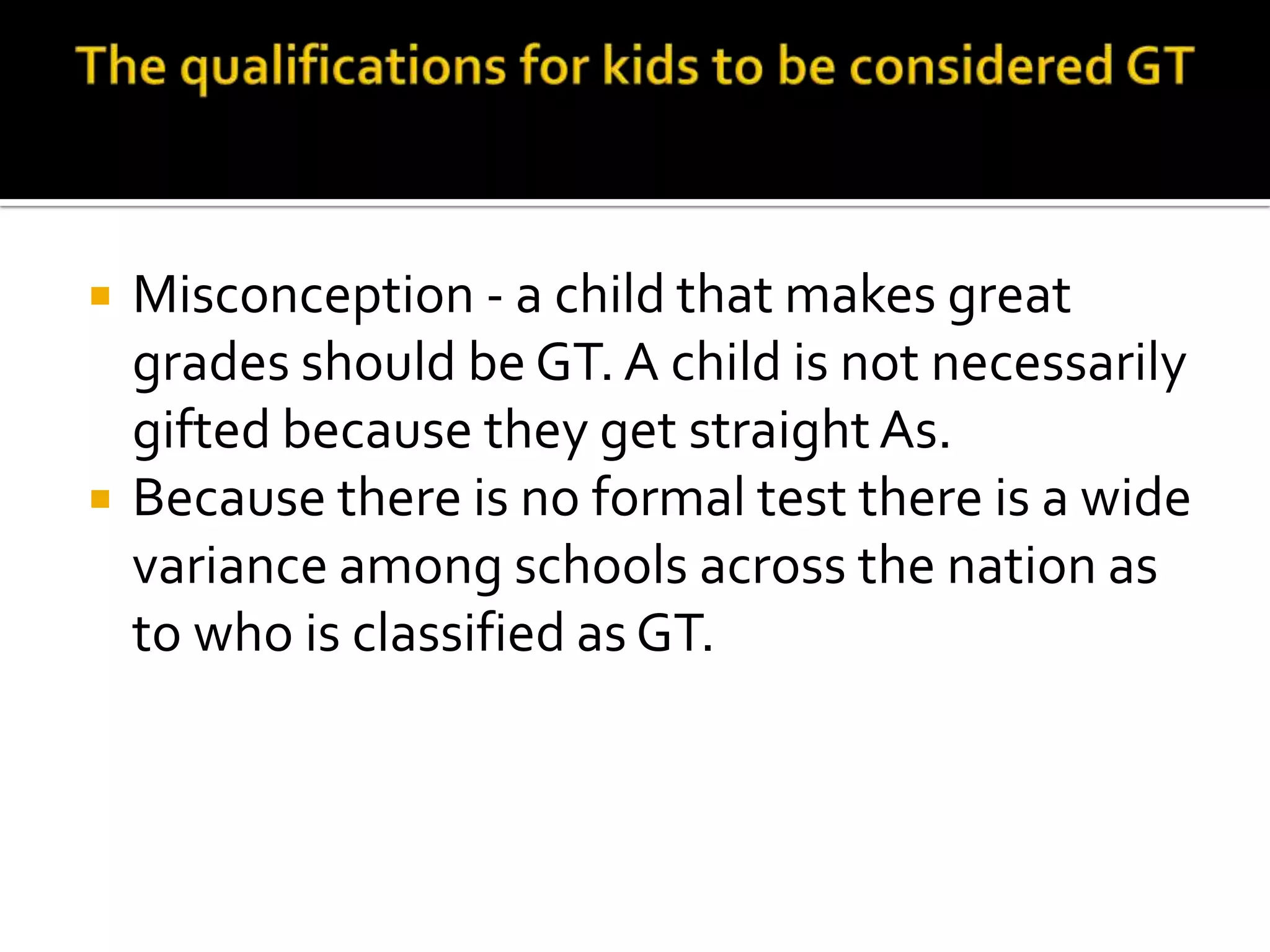 The qualifications for kids to be considered GTMisconception - a child that makes great grades should be GT. A child is not necessarily gifted because they get straight As.Because there is no formal test there is a wide variance among schools across the nation as to who is classified as GT.