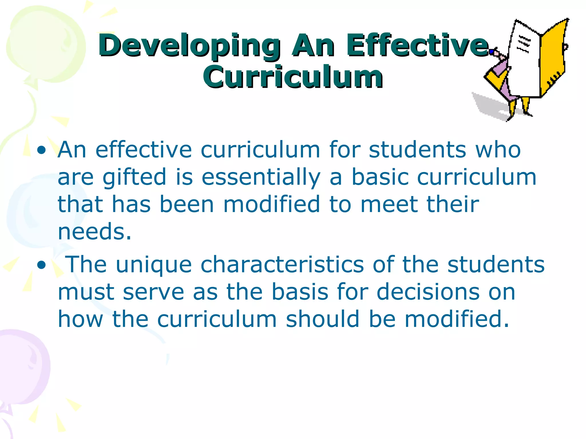 Developing An Effective Curriculum An effective curriculum for students who are gifted is essentially a basic curriculum that has been modified to meet their needs. The unique characteristics of the students must serve as the basis for decisions on how the curriculum should be modified.  