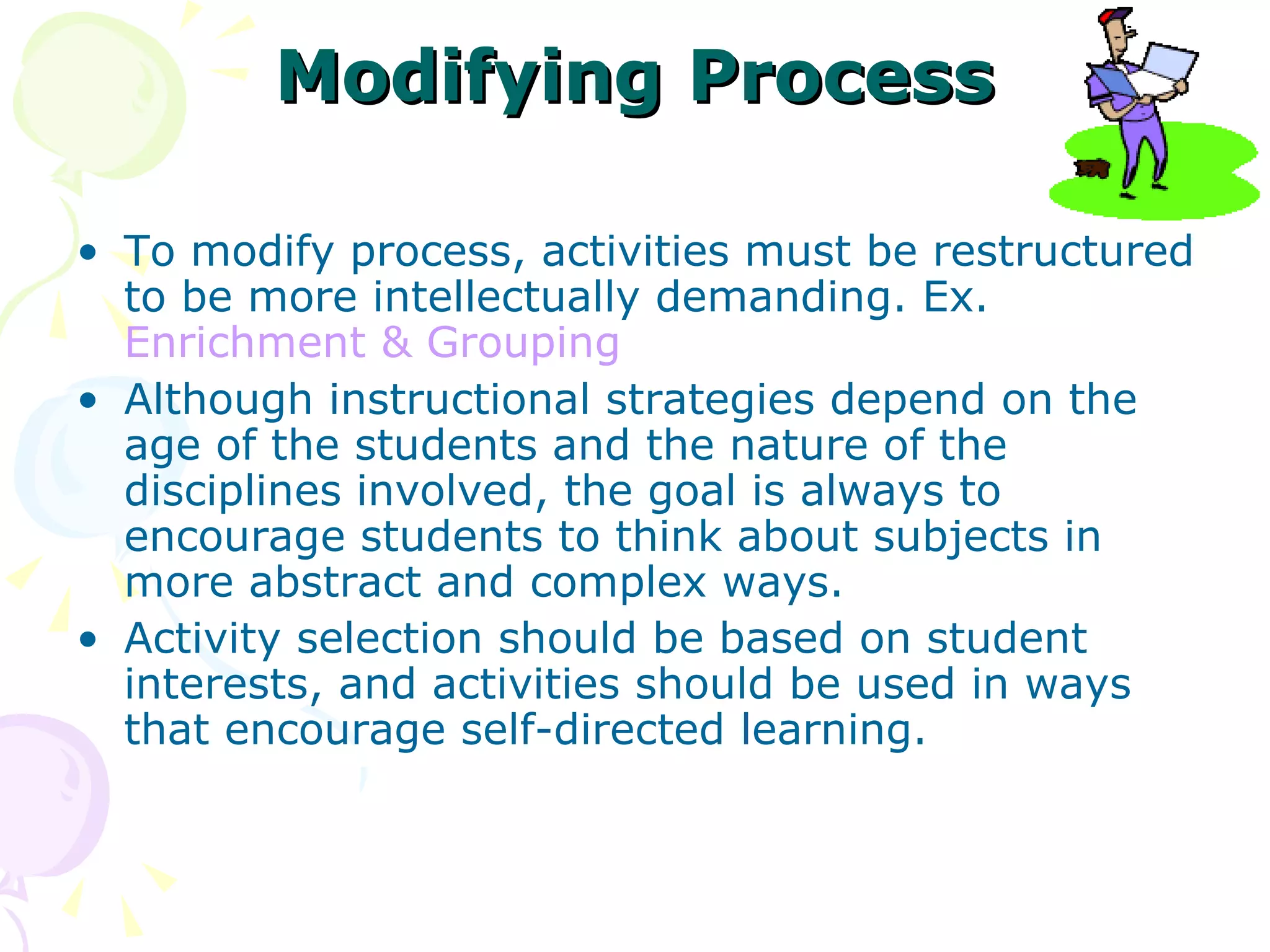 Modifying Process To modify process, activities must be restructured to be more intellectually demanding. Ex.  Enrichment & Grouping Although instructional strategies depend on the age of the students and the nature of the disciplines involved, the goal is always to encourage students to think about subjects in more abstract and complex ways.  Activity selection should be based on student interests, and activities should be used in ways that encourage self-directed learning.  