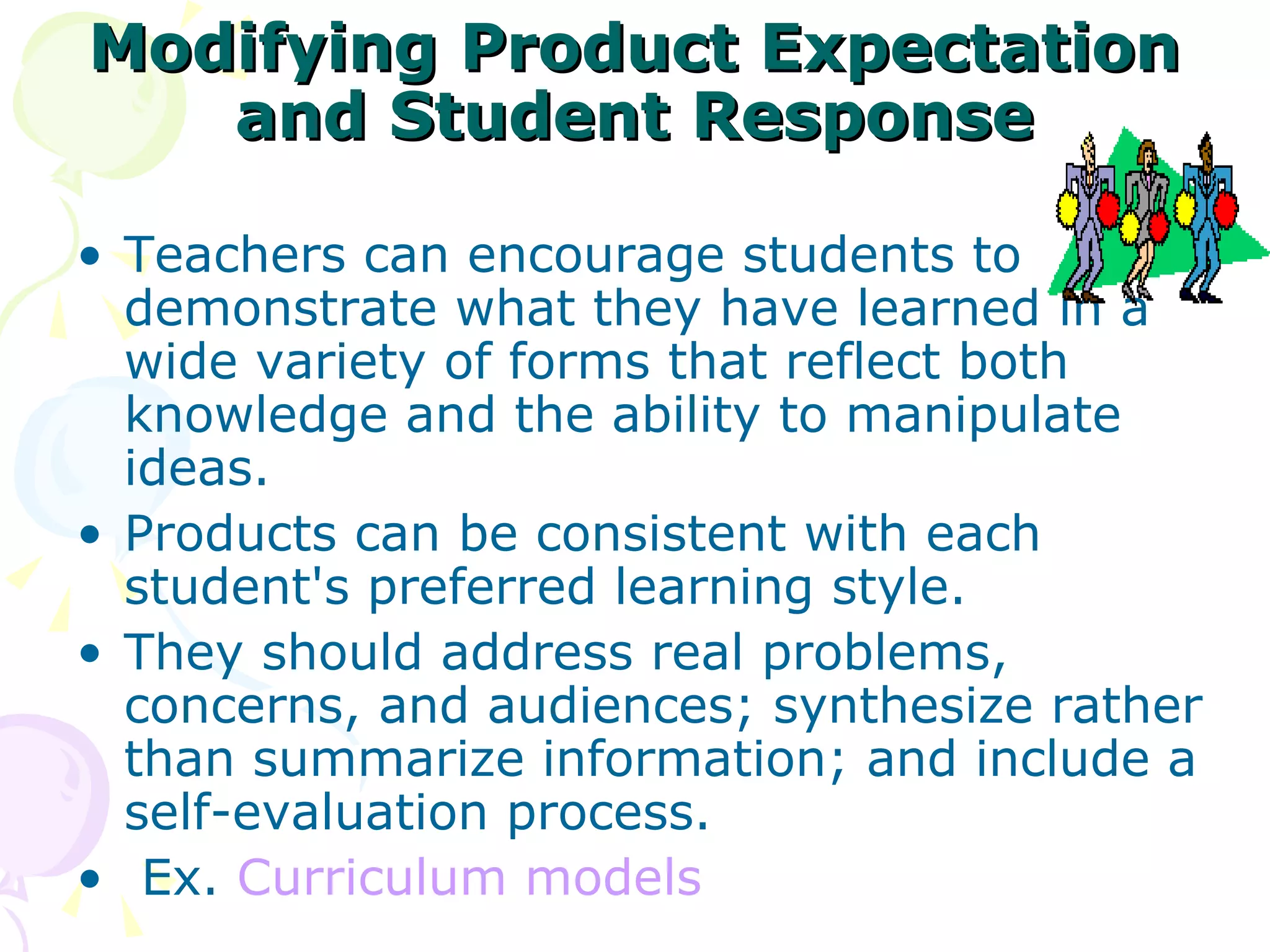Modifying Product Expectation and Student Response Teachers can encourage students to demonstrate what they have learned in a wide variety of forms that reflect both knowledge and the ability to manipulate ideas.  Products can be consistent with each student's preferred learning style.  They should address real problems, concerns, and audiences; synthesize rather than summarize information; and include a self-evaluation process.  Ex.  Curriculum models 