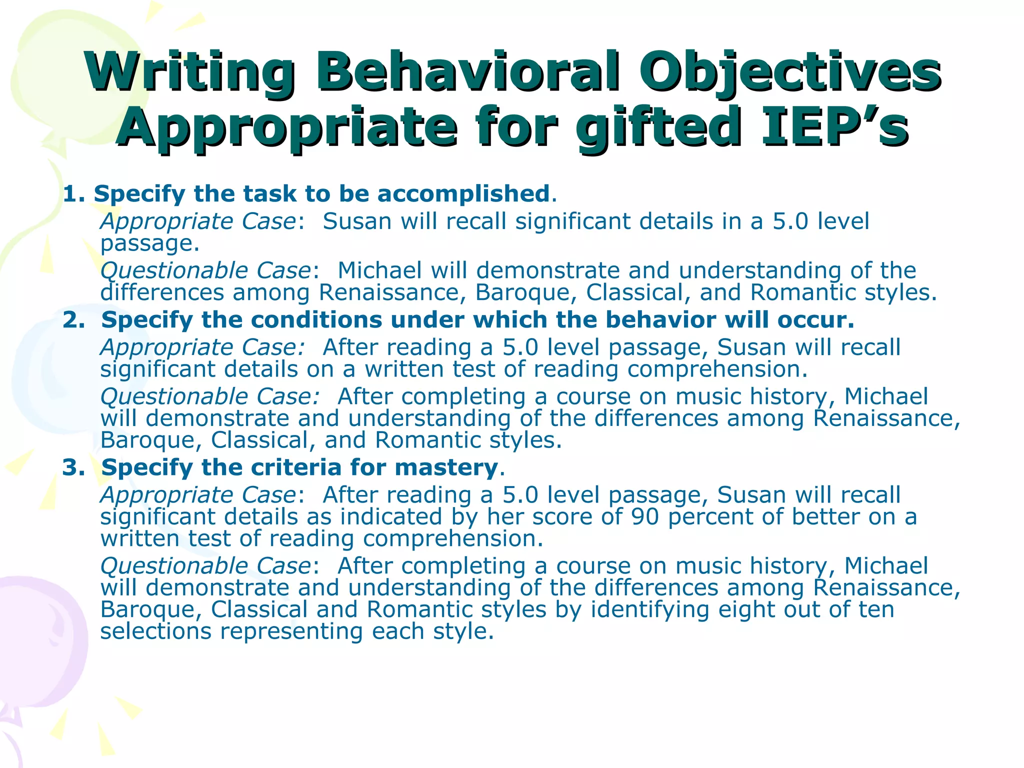 Writing Behavioral Objectives Appropriate for gifted IEP’s 1. Specify the task to be accomplished . Appropriate Case :  Susan will recall significant details in a 5.0 level passage. Questionable Case :  Michael will demonstrate and understanding of the differences among Renaissance, Baroque, Classical, and Romantic styles. 2.  Specify the conditions under which the behavior will occur. Appropriate Case:   After reading a 5.0 level passage, Susan will recall significant details on a written test of reading comprehension. Questionable Case:   After completing a course on music history, Michael will demonstrate and understanding of the differences among Renaissance, Baroque, Classical, and Romantic styles. 3.  Specify the criteria for mastery . Appropriate Case :  After reading a 5.0 level passage, Susan will recall significant details as indicated by her score of 90 percent of better on a written test of reading comprehension. Questionable Case :  After completing a course on music history, Michael will demonstrate and understanding of the differences among Renaissance, Baroque, Classical and Romantic styles by identifying eight out of ten selections representing each style. 