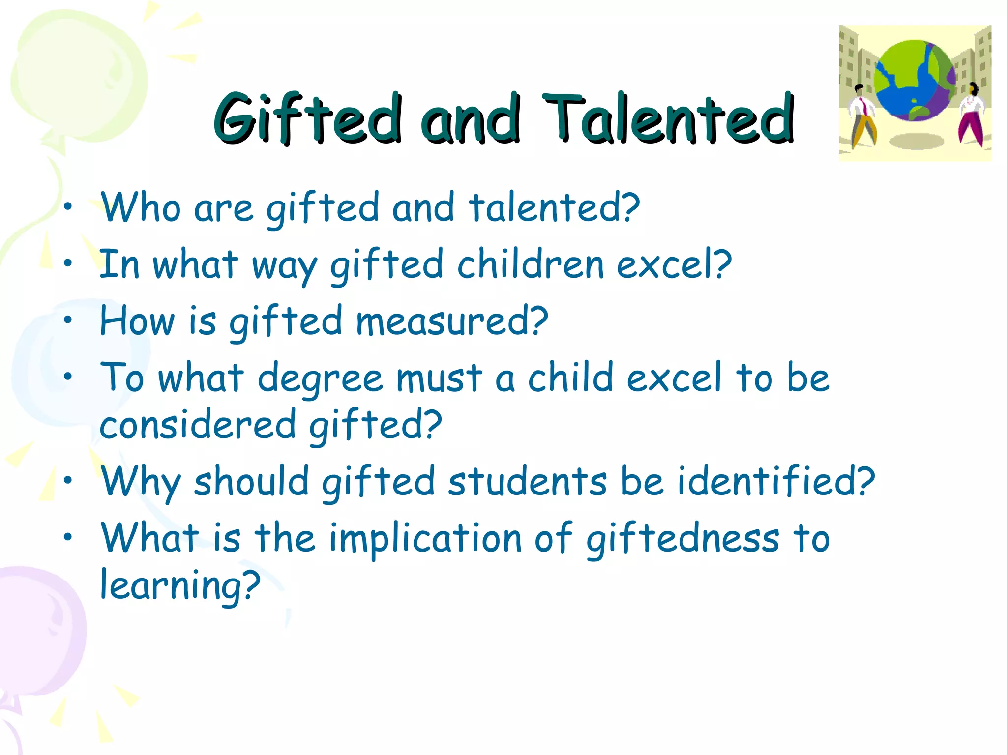 Gifted and Talented Who are gifted and talented? In what way gifted children excel? How is gifted measured? To what degree must a child excel to be considered gifted? Why should gifted students be identified? What is the implication of giftedness to learning? 