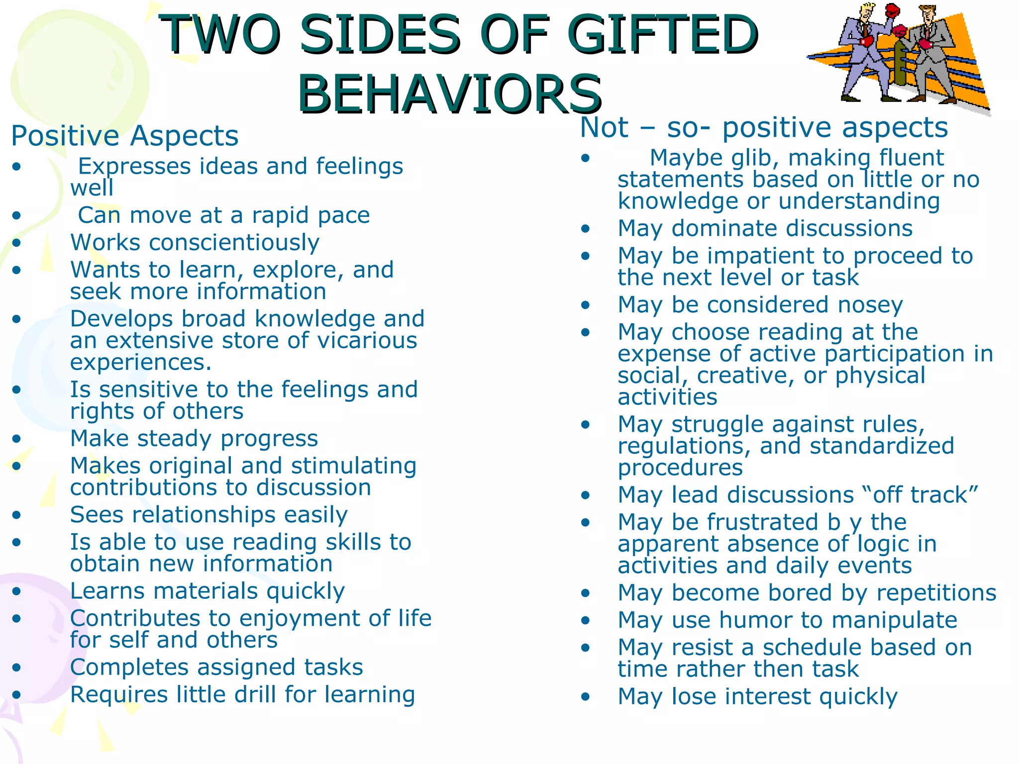TWO SIDES OF GIFTED BEHAVIORS   Positive Aspects Expresses ideas and feelings well Can move at a rapid pace Works conscientiously Wants to learn, explore, and seek more information Develops broad knowledge and an extensive store of vicarious experiences. Is sensitive to the feelings and rights of others Make steady progress Makes original and stimulating contributions to discussion Sees relationships easily Is able to use reading skills to obtain new information Learns materials quickly Contributes to enjoyment of life for self and others Completes assigned tasks Requires little drill for learning Not – so- positive aspects   Maybe glib, making fluent statements based on little or no knowledge or understanding May dominate discussions May be impatient to proceed to the next level or task May be considered nosey May choose reading at the expense of active participation in social, creative, or physical activities May struggle against rules, regulations, and standardized procedures May lead discussions “off track” May be frustrated b y the apparent absence of logic in activities and daily events May become bored by repetitions May use humor to manipulate  May resist a schedule based on time rather then task May lose interest quickly 