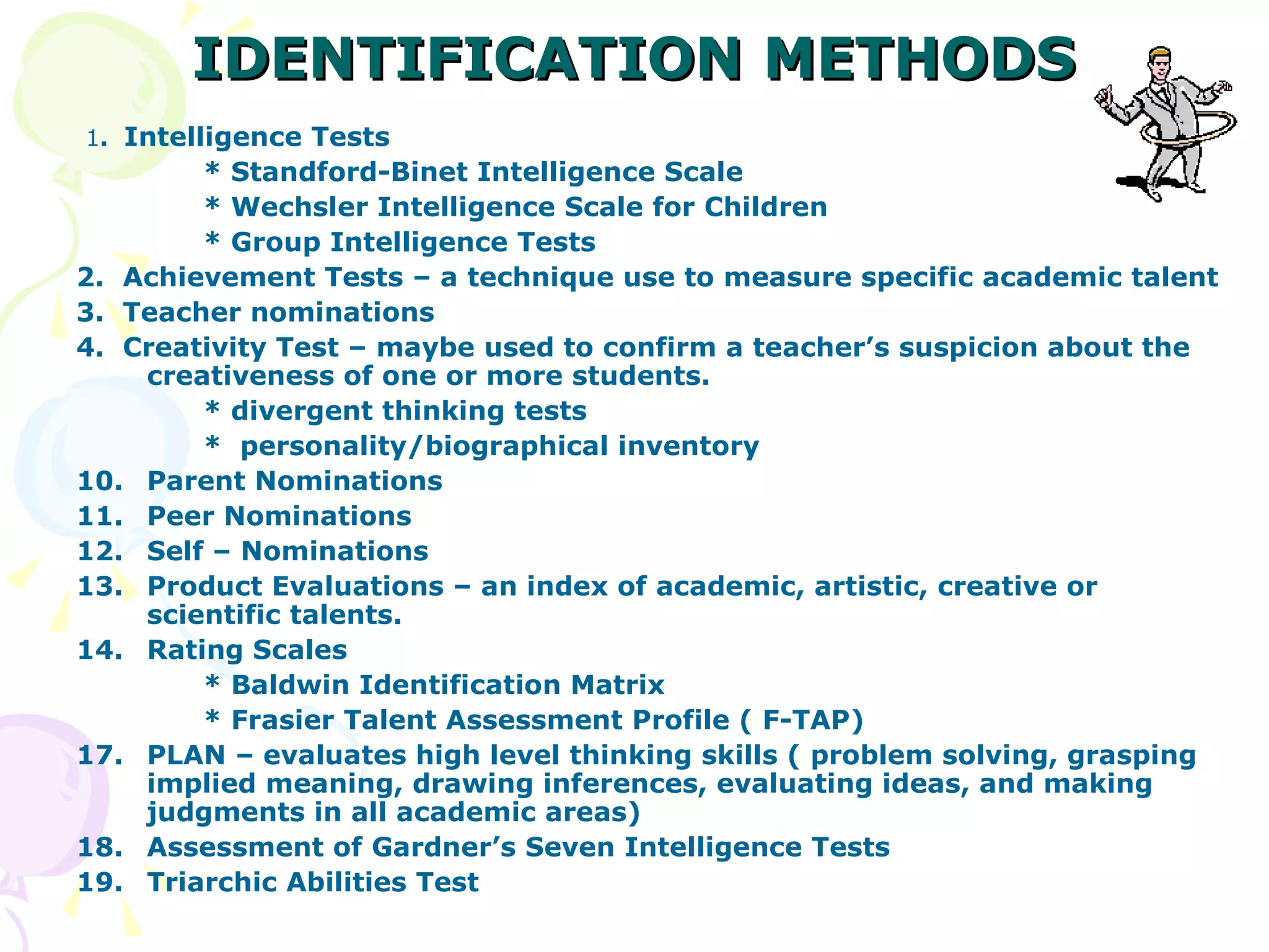 IDENTIFICATION   METHODS 1 .  Intelligence Tests  * Standford-Binet Intelligence Scale * Wechsler Intelligence Scale for Children * Group Intelligence Tests 2.  Achievement Tests – a technique use to measure specific academic talent 3.  Teacher nominations 4.  Creativity Test – maybe used to confirm a teacher’s suspicion about the creativeness of one or more students. * divergent thinking tests *  personality/biographical inventory Parent Nominations Peer Nominations Self – Nominations Product Evaluations – an index of academic, artistic, creative or scientific talents. Rating Scales * Baldwin Identification Matrix * Frasier Talent Assessment Profile ( F-TAP) PLAN – evaluates high level thinking skills ( problem solving, grasping implied meaning, drawing inferences, evaluating ideas, and making judgments in all academic areas) Assessment of Gardner’s Seven Intelligence Tests Triarchic Abilities Test 