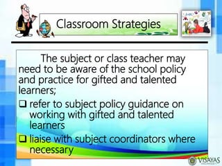 Classroom Strategies
The subject or class teacher may
need to be aware of the school policy
and practice for gifted and talented
learners;
 refer to subject policy guidance on
working with gifted and talented
learners
 liaise with subject coordinators where
necessary
 