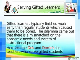 Serving Gifted Learners
Gifted learners typically finished work
early than regular students which caused
them to be bored. The dilemma came out
that there is a mismatched on the
academic needs and system of
instructional program
Here are the Do’s and Don'ts's for
teachers who serve gifted students
 