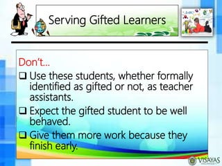 Serving Gifted Learners
Don’t…
 Use these students, whether formally
identified as gifted or not, as teacher
assistants.
 Expect the gifted student to be well
behaved.
 Give them more work because they
finish early.
 