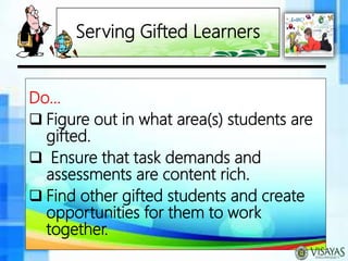 Serving Gifted Learners
Do…
 Figure out in what area(s) students are
gifted.
 Ensure that task demands and
assessments are content rich.
 Find other gifted students and create
opportunities for them to work
together.
 