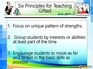 Six Principles for Teaching
Gifted
1. Focus on unique pattern of strengths.
2. Group students by interests or abilities
at least part of the time
3. Encourage students to move as far
and as fast in the basic skills as
possible
 