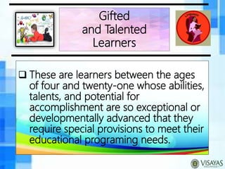  These are learners between the ages
of four and twenty-one whose abilities,
talents, and potential for
accomplishment are so exceptional or
developmentally advanced that they
require special provisions to meet their
educational programing needs.
Gifted
and Talented
Learners
 