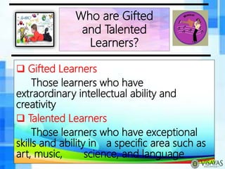  Gifted Learners
Those learners who have
extraordinary intellectual ability and
creativity
 Talented Learners
Those learners who have exceptional
skills and ability in a specific area such as
art, music, science, and language
Who are Gifted
and Talented
Learners?
 