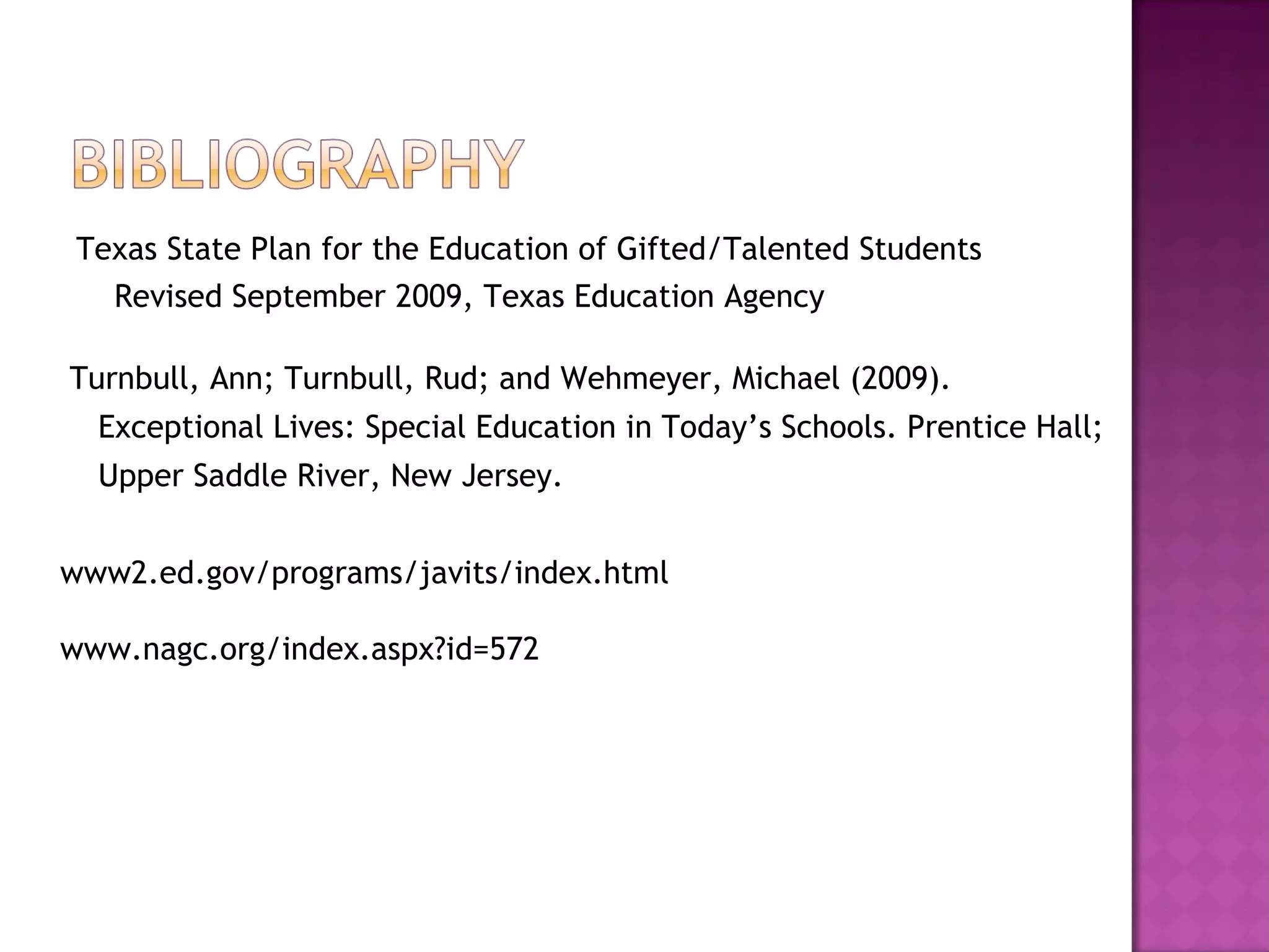 Texas State Plan for the Education of Gifted/Talented Students Revised September 2009, Texas Education Agency Turnbull, Ann; Turnbull, Rud; and Wehmeyer, Michael (2009).  Exceptional Lives: Special Education in Today’s Schools. Prentice Hall;  Upper Saddle River, New Jersey. www2.ed.gov/programs/javits/index.html www.nagc.org/index.aspx?id=572 