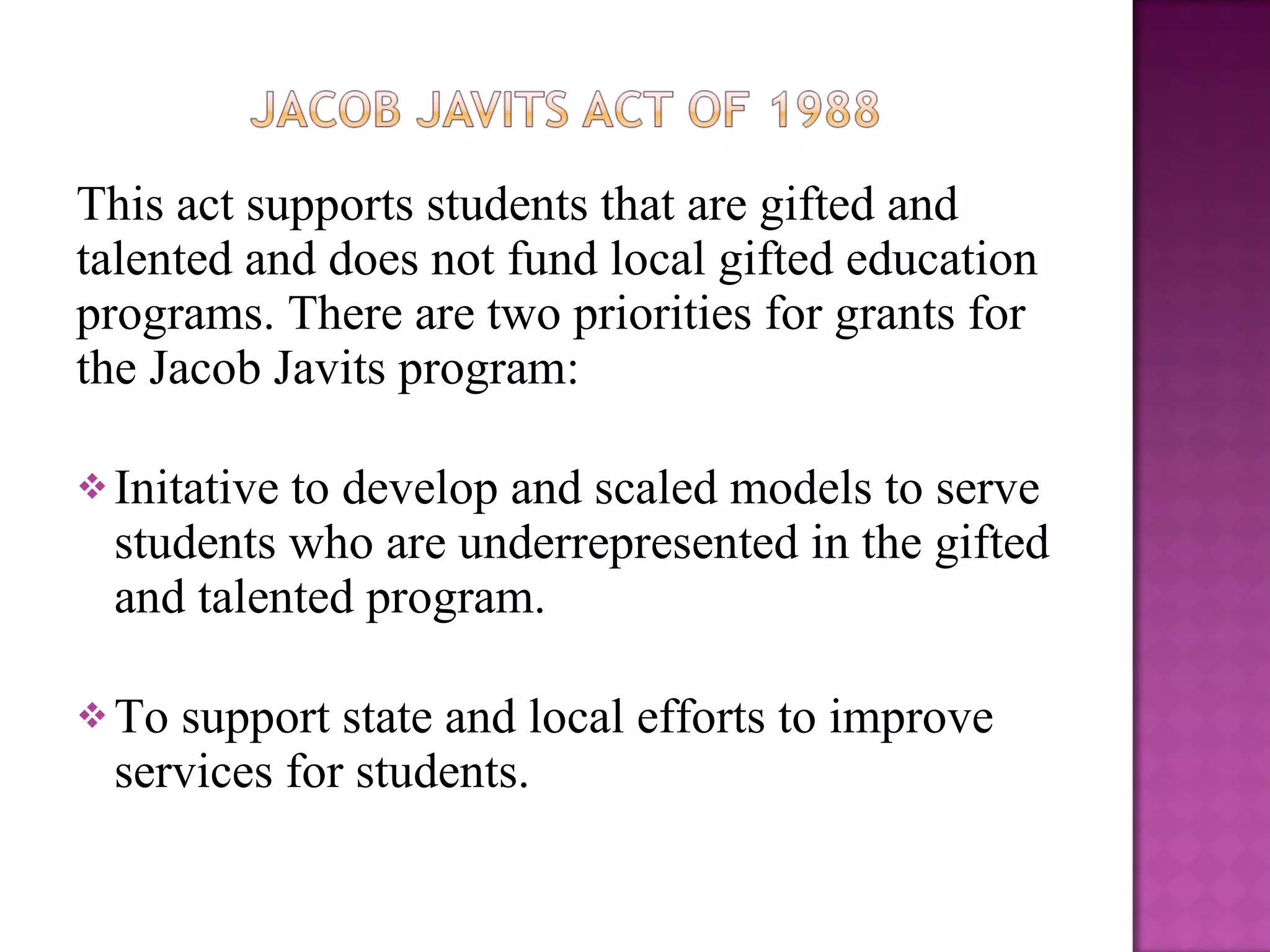 This act supports students that are gifted and talented and does not fund local gifted education  programs. There are two priorities for grants for the Jacob Javits program: Initative to develop and scaled models to serve students who are underrepresented in the gifted and talented program. To support state and local efforts to improve services for students. 