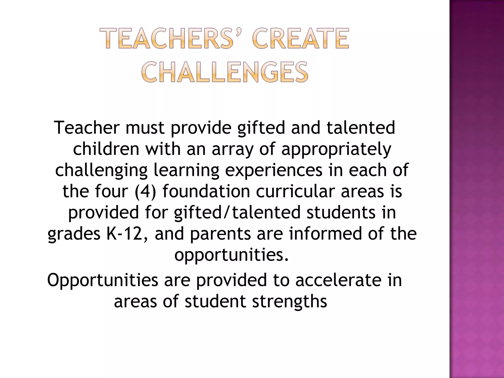Teacher must provide gifted and talented children with an array of appropriately challenging learning experiences in each of the four (4) foundation curricular areas is provided for gifted/talented students in grades K-12, and parents are informed of the opportunities. Opportunities are provided to accelerate in areas of student strengths  