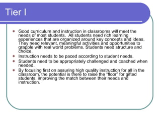 Tier I Good curriculum and instruction in classrooms will meet the needs of most students.  All students need rich learning experiences that are organized around key concepts and ideas. They need relevant, meaningful activities and opportunities to grapple with real world problems. Students need structure and choice. Instruction needs to be paced according to student needs.  Students need to be appropriately challenged and coached when needed. By focusing first on assuring high quality instruction for all in the classroom, the potential is there to raise the “floor” for gifted students, improving the match between their needs and instruction. 