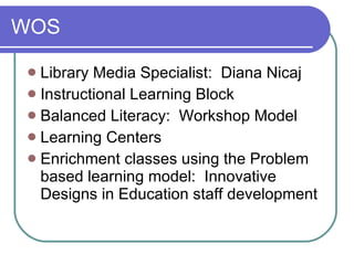WOS Library Media Specialist:  Diana Nicaj Instructional Learning Block Balanced Literacy:  Workshop Model Learning Centers Enrichment classes using the Problem based learning model:  Innovative Designs in Education staff development 