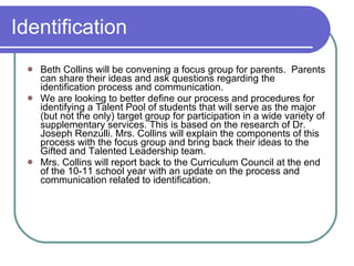 Identification Beth Collins will be convening a focus group for parents.  Parents can share their ideas and ask questions regarding the identification process and communication. We are looking to better define our process and procedures for identifying a Talent Pool of students that will serve as the major (but not the only) target group for participation in a wide variety of supplementary services. This is based on the research of Dr. Joseph Renzulli. Mrs. Collins will explain the components of this process with the focus group and bring back their ideas to the Gifted and Talented Leadership team.  Mrs. Collins will report back to the Curriculum Council at the end of the 10-11 school year with an update on the process and communication related to identification. 
