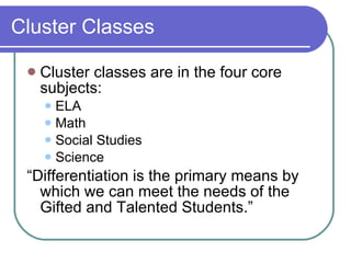 Cluster Classes Cluster classes are in the four core subjects: ELA Math Social Studies Science “ Differentiation is the primary means by which we can meet the needs of the Gifted and Talented Students.”  