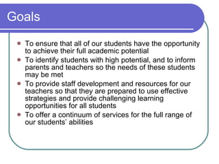 Goals To ensure that all of our students have the opportunity to achieve their full academic potential To identify students with high potential, and to inform parents and teachers so the needs of these students may be met To provide staff development and resources for our teachers so that they are prepared to use effective strategies and provide challenging learning opportunities for all students To offer a continuum of services for the full range of our students’ abilities 
