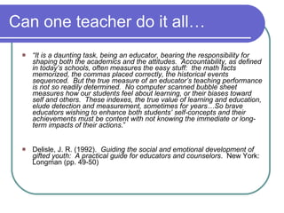 Can one teacher do it all… “ It is a daunting task, being an educator, bearing the responsibility for shaping both the academics and the attitudes.  Accountability, as defined in today’s schools, often measures the easy stuff:  the math facts memorized, the commas placed correctly, the historical events sequenced.  But the true measure of an educator’s teaching performance is not so readily determined.  No computer scanned bubble sheet measures how our students feel about learning, or their biases toward self and others.  These indexes, the true value of learning and education, elude detection and measurement, sometimes for years…So brave educators wishing to enhance both students’ self-concepts and their achievements must be content with not knowing the immediate or long-term impacts of their actions .” Delisle, J. R. (1992).  Guiding the social and emotional development of gifted youth:  A practical guide for educators and   counselors .  New York:  Longman (pp. 49-50) 