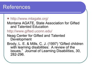 References http://www.mtagate.org/ Montana AGATE, State Association for Gifted and Talented Education http://www.gifted.uconn.edu/ Neag Center for Gifted and Talented Development Brody, L. E. & Mills, C. J. (1997) “Gifted children with learning disabilities:  A review of the issues.”  Journal of Learning Disabilities, 30, 282-296. 
