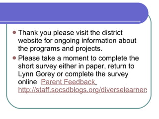 Thank you please visit the district website for ongoing information about the programs and projects. Please take a moment to complete the short survey either in paper, return to Lynn Gorey or complete the survey online  Parent Feedback   http://staff.socsdblogs.org/diverselearners/gifted-talented/parent-feedback/ 