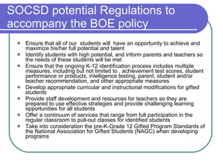 SOCSD potential Regulations to accompany the BOE policy Ensure that all of our  students will  have an opportunity to achieve and maximize his/her full potential and talent Identify students with high potential, and inform parents and teachers so the needs of these students will be met Ensure that the ongoing K-12 identification process includes multiple measures, including but not limited to , achievement test scores, student performance or products, intelligence testing, parent, student and/or teacher recommendation, and other appropriate measures Develop appropriate curricular and instructional modifications for gifted students Provide staff development and resources for teachers so they are prepared to use effective strategies and provide challenging learning opportunities for all students Offer a continuum of services that range from full participation in the regular classroom to pull-out classes for identified students Take into consideration the pre-K-Grade 12 Gifted Program Standards of the National Association for Gifted Students (NAGC) when developing programs 