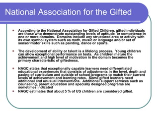 National Association for the Gifted According to the National Association for Gifted Children, gifted individuals are those who demonstrate outstanding levels of aptitude  or competence in one or more domains.  Domains include any structured area or activity with its own symbol system such as math, music or language and/or set of sensorimotor skills such as painting, dance or sports. The development of ability or talent is a lifelong process.  Young children can show exceptional performance on tests.  As children mature the achievement and high level of motivation in the domain becomes the primary characteristic of giftedness.  NAGC states that exceptionally capable learners need differentiated educational experiences that consists of adjustments in the level, depth and pacing of curriculum and outside of school programs to match their current levels of achievement and learning rates.  Some gifted learners need additional and unusual interventions.  Additional support services such as counseling, parent education and specially designed programs are sometimes indicated NAGC estimates that about 5 % of US children are considered gifted. 